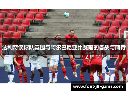 达利奇谈球队氛围与阿尔巴尼亚比赛前的备战与期待